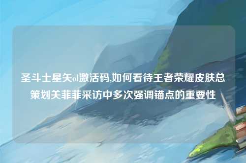 圣斗士星矢ol激活码,如何看待王者荣耀皮肤总策划关菲菲采访中多次强调锚点的重要性