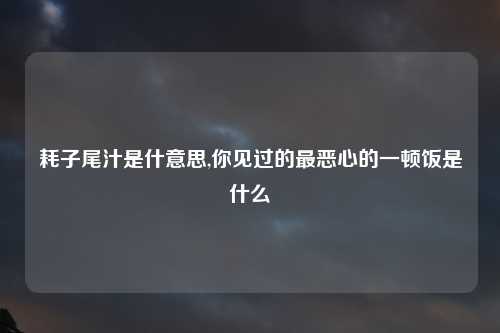 耗子尾汁是什意思,你见过的最恶心的一顿饭是什么