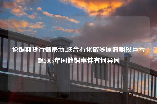 伦铜期货行情最新,联合石化做多原油期权巨亏跟2005年国储铜事件有何异同
