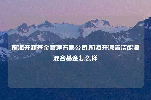 前海开源基金管理有限公司,前海开源清洁能源混合基金怎么样