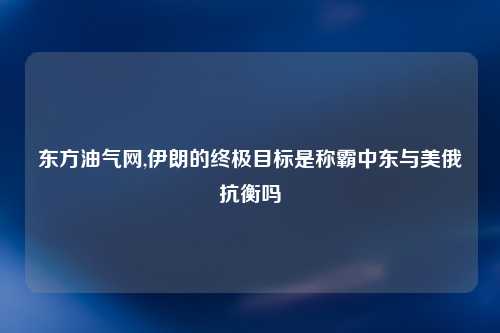 东方油气网,伊朗的终极目标是称霸中东与美俄抗衡吗