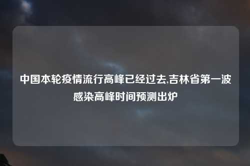 中国本轮疫情流行高峰已经过去,吉林省第一波感染高峰时间预测出炉