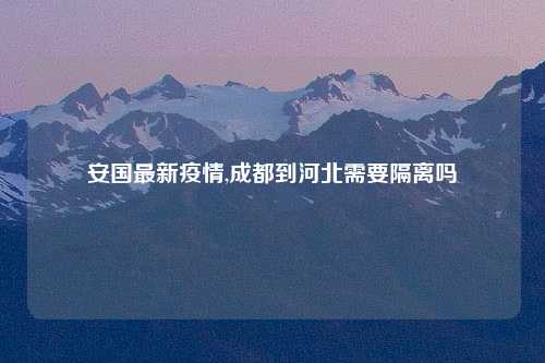 安国最新疫情,成都到河北需要隔离吗
