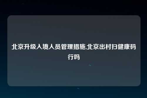 北京升级入境人员管理措施,北京出村扫健康码行吗