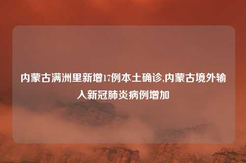 内蒙古满洲里新增17例本土确诊,内蒙古境外输入新冠肺炎病例增加