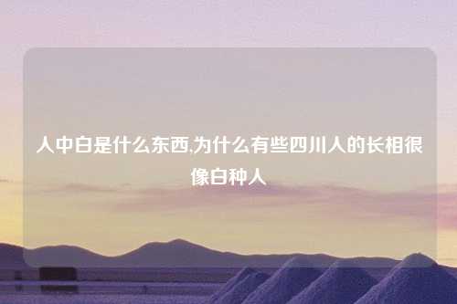 人中白是什么东西,为什么有些四川人的长相很像白种人