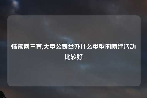 情歌两三首,大型公司举办什么类型的团建活动比较好