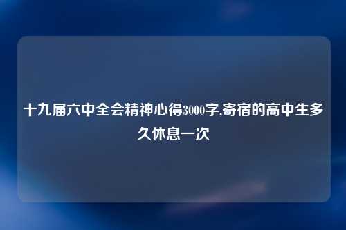 十九届六中全会精神心得3000字,寄宿的高中生多久休息一次