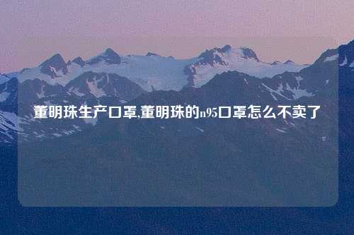 董明珠生产口罩,董明珠的n95口罩怎么不卖了
