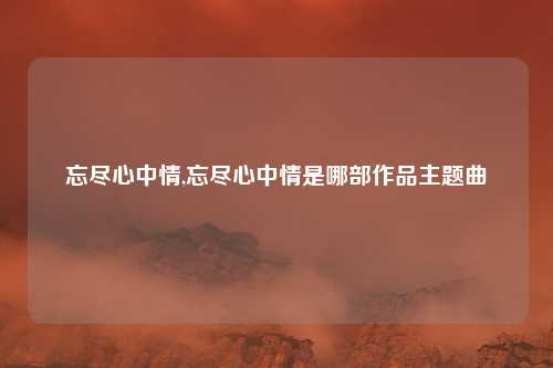 忘尽心中情,忘尽心中情是哪部作品主题曲