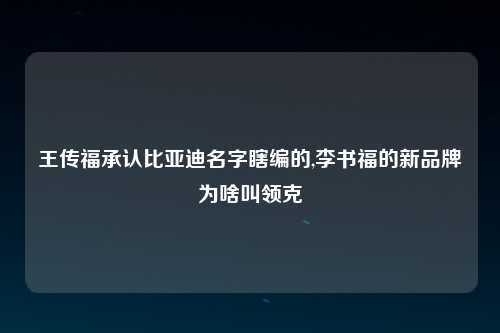 王传福承认比亚迪名字瞎编的,李书福的新品牌为啥叫领克