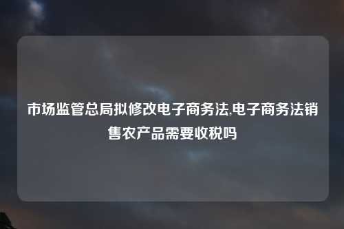 市场监管总局拟修改电子商务法,电子商务法销售农产品需要收税吗