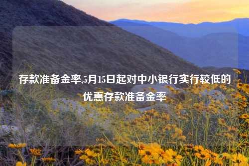 存款准备金率,5月15日起对中小银行实行较低的优惠存款准备金率