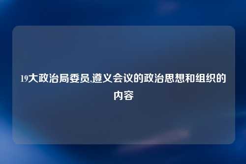 19大政治局委员,遵义会议的政治思想和组织的内容
