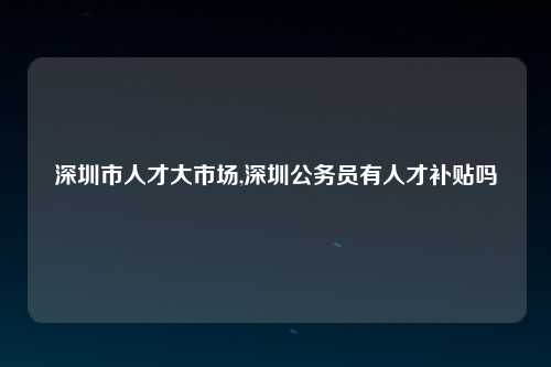 深圳市人才大市场,深圳公务员有人才补贴吗