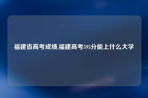 福建省高考成绩,福建高考595分能上什么大学
