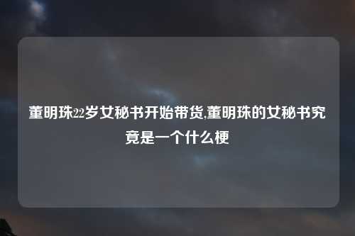 董明珠22岁女秘书开始带货,董明珠的女秘书究竟是一个什么梗