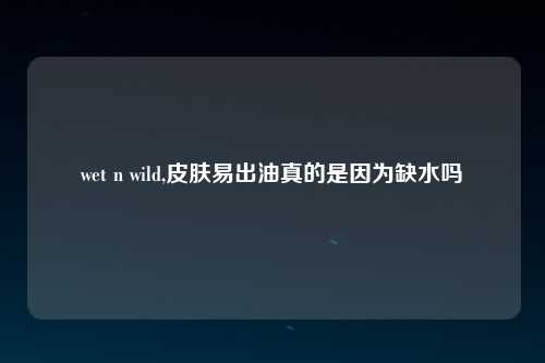 wet n wild,皮肤易出油真的是因为缺水吗