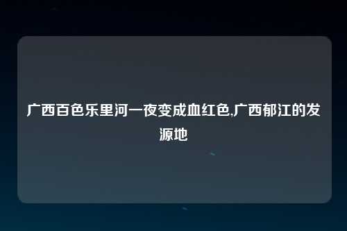 广西百色乐里河一夜变成血红色,广西郁江的发源地