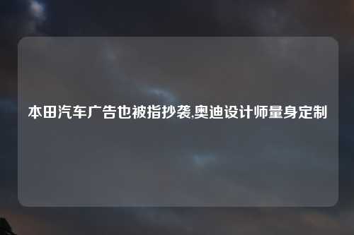 本田汽车广告也被指抄袭,奥迪设计师量身定制