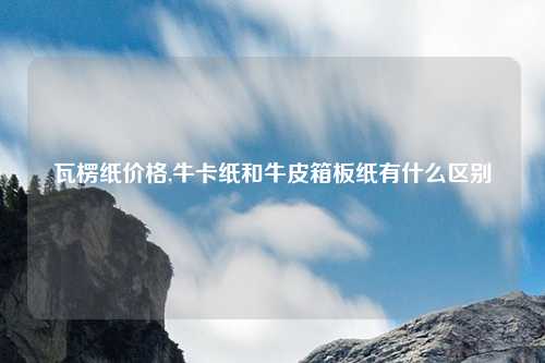 瓦楞纸价格,牛卡纸和牛皮箱板纸有什么区别