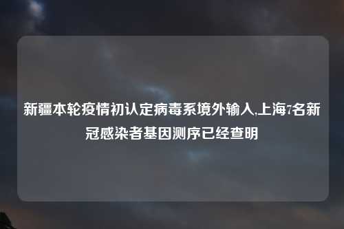 新疆本轮疫情初认定病毒系境外输入,上海7名新冠感染者基因测序已经查明