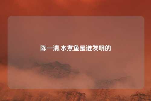 陈一清,水煮鱼是谁发明的