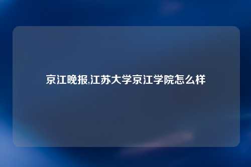 京江晚报,江苏大学京江学院怎么样