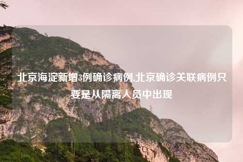 北京海淀新增3例确诊病例,北京确诊关联病例只要是从隔离人员中出现