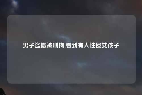 男子盗搬被刑拘,看到有人性侵女孩子