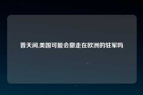 普天间,美国可能会撤走在欧洲的驻军吗