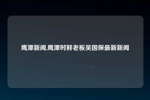 鹰潭新闻,鹰潭时鲜老板吴国保最新新闻