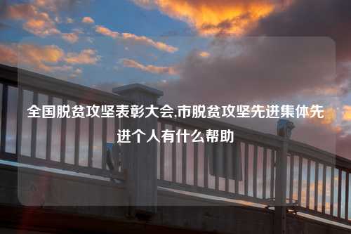 全国脱贫攻坚表彰大会,市脱贫攻坚先进集体先进个人有什么帮助