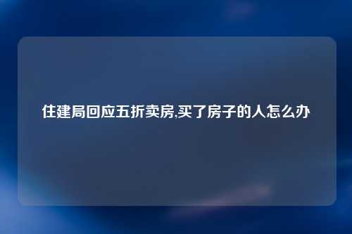住建局回应五折卖房,买了房子的人怎么办