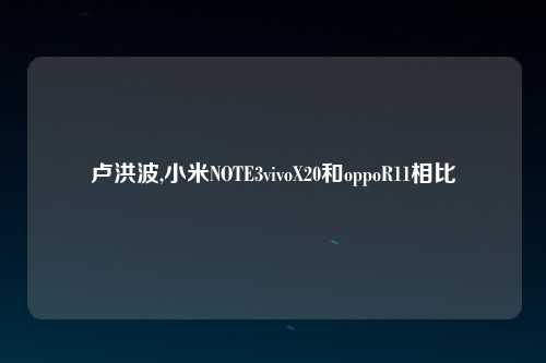 卢洪波,小米NOTE3vivoX20和oppoR11相比
