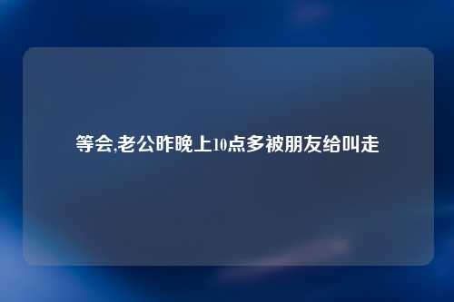 等会,老公昨晚上10点多被朋友给叫走
