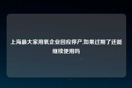 上海最大家用氧企业回应停产,如果过期了还能继续使用吗