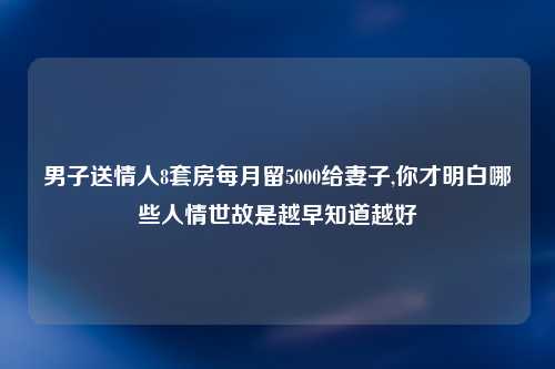 男子送情人8套房每月留5000给妻子,你才明白哪些人情世故是越早知道越好