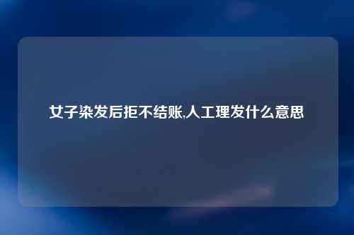 女子染发后拒不结账,人工理发什么意思
