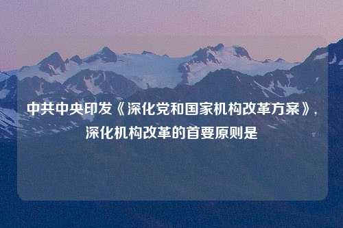 中共中央印发《深化党和国家机构改革方案》,深化机构改革的首要原则是