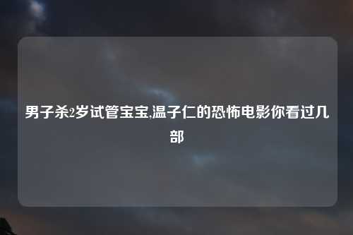 男子杀2岁试管宝宝,温子仁的恐怖电影你看过几部