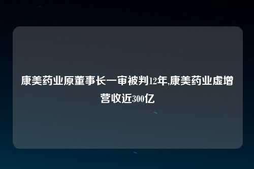 康美药业原董事长一审被判12年,康美药业虚增营收近300亿
