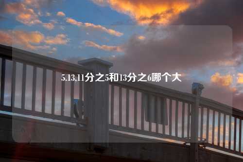 5.13,11分之5和13分之6哪个大