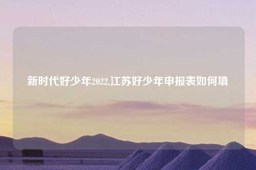 新时代好少年2022,江苏好少年申报表如何填