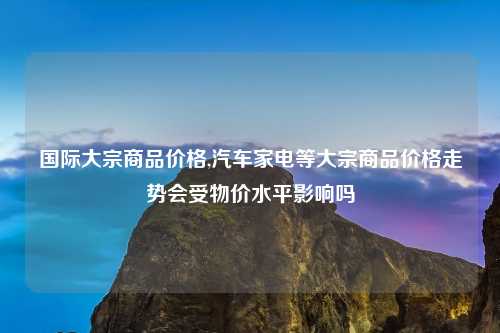 国际大宗商品价格,汽车家电等大宗商品价格走势会受物价水平影响吗