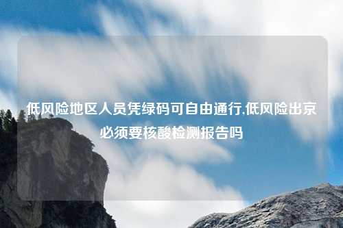低风险地区人员凭绿码可自由通行,低风险出京必须要核酸检测报告吗