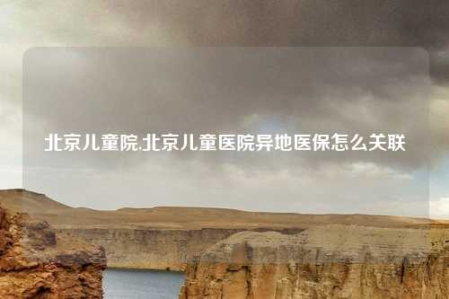 北京儿童院,北京儿童医院异地医保怎么关联