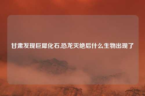 甘肃发现巨犀化石,恐龙灭绝后什么生物出现了