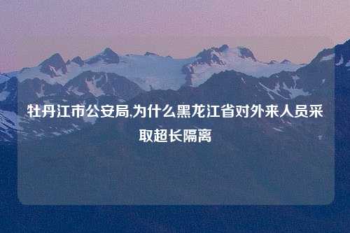 牡丹江市公安局,为什么黑龙江省对外来人员采取超长隔离