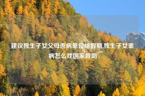 建议独生子女父母患病单位给假期,独生子女重病怎么找国家救助